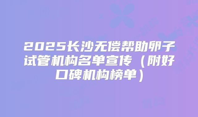 2025长沙无偿帮助卵子试管机构名单宣传(附好口碑机构榜单)
