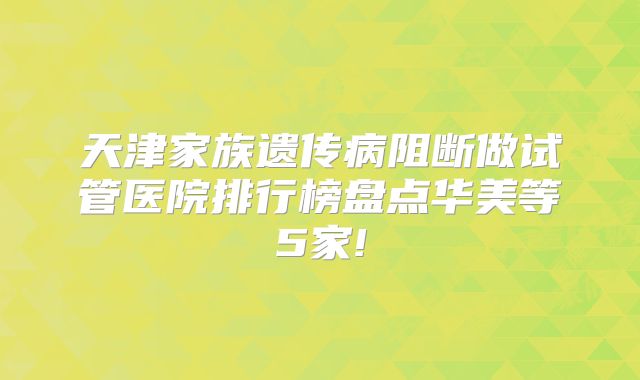 天津家族遗传病阻断做试管医院排行榜盘点华美等5家!