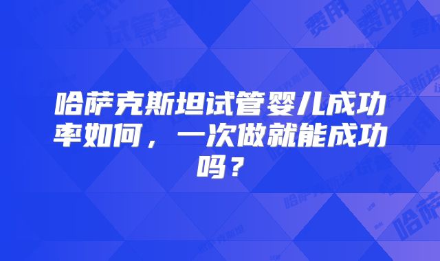 哈萨克斯坦试管婴儿成功率如何,一次做就能成功吗?