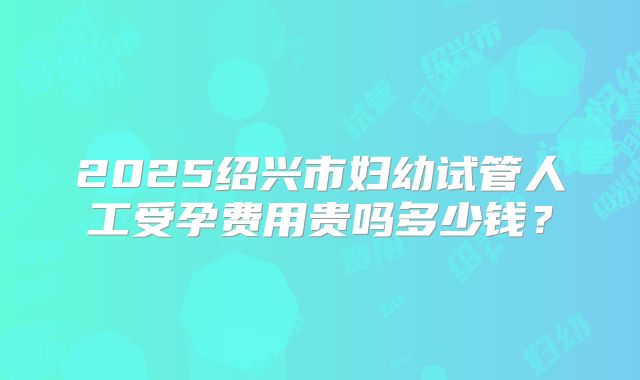 2025绍兴市妇幼试管人工受孕费用贵吗多少钱？