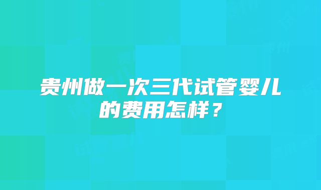贵州做一次三代试管婴儿的费用怎样？
