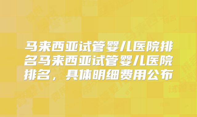 马来西亚试管婴儿医院排名马来西亚试管婴儿医院排名,具体明细费用公布