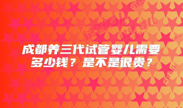 成都养三代试管婴儿需要多少钱？是不是很贵？
