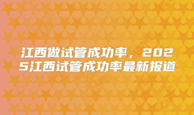 江西做试管成功率，2025江西试管成功率最新报道
