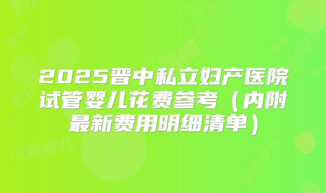 2025晋中私立妇产医院试管婴儿花费参考（内附最新费用明细清单）