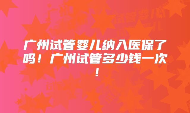 广州试管婴儿纳入医保了吗！广州试管多少钱一次！