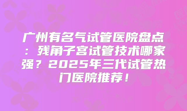 广州有名气试管医院盘点：残角子宫试管技术哪家强？2025年三代试管热门医院推荐！