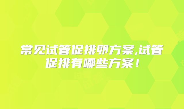 常见试管促排卵方案,试管促排有哪些方案！