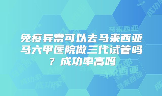免疫异常可以去马来西亚马六甲医院做三代试管吗？成功率高吗