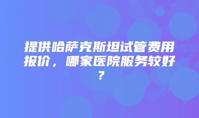 提供哈萨克斯坦试管费用报价，哪家医院服务较好？