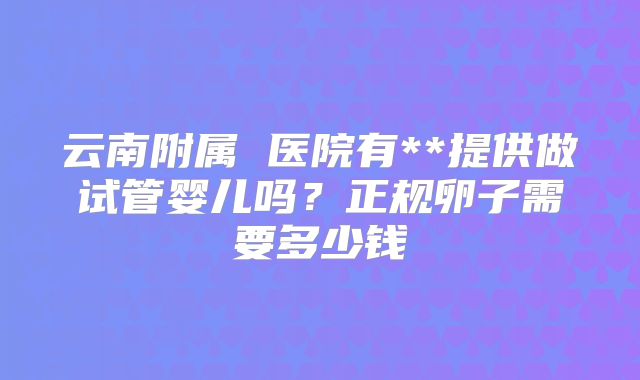 云南附属 医院有**提供做试管婴儿吗?正规卵子需要多少钱