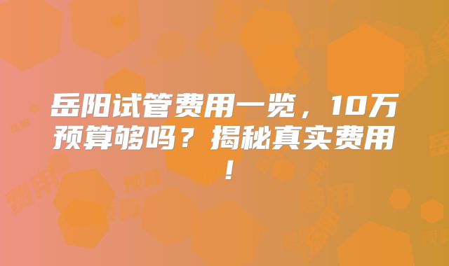 岳阳试管费用一览,10万预算够吗?揭秘真实费用!