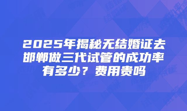 2025年揭秘无结婚证去邯郸做三代试管的成功率有多少?费用贵吗