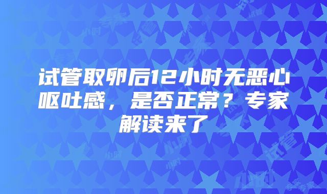 试管取卵后12小时无恶心呕吐感，是否正常？专家解读来了