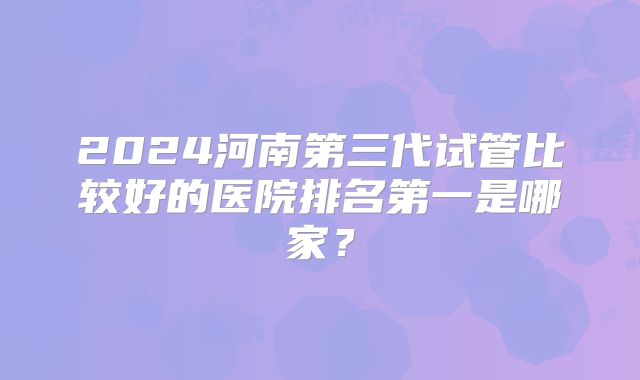 2024河南第三代试管比较好的医院排名第一是哪家?