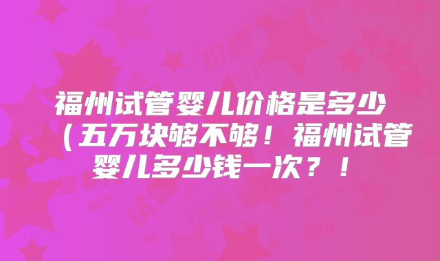 福州试管婴儿价格是多少(五万块够不够!福州试管婴儿多少钱一次?!