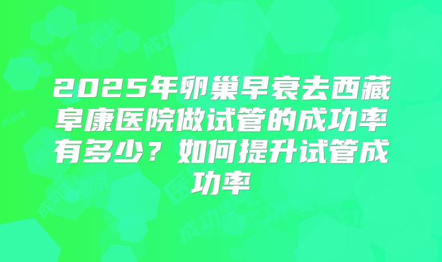 2025年卵巢早衰去西藏阜康医院做试管的成功率有多少?如何提升试管成功率