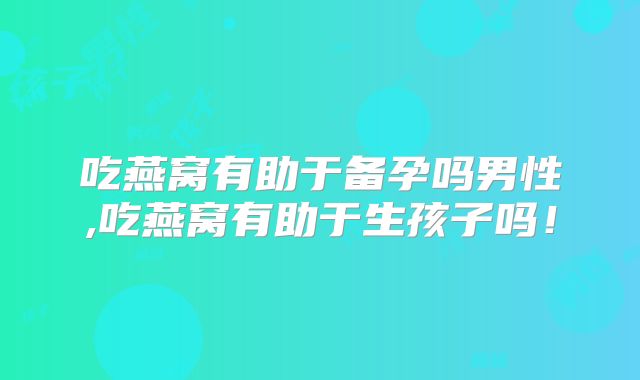 吃燕窝有助于备孕吗男性,吃燕窝有助于生孩子吗!