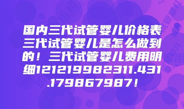 国内三代试管婴儿价格表三代试管婴儿是怎么做到的！三代试管婴儿费用明细121219982311.431.179867987！