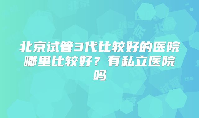 北京试管3代比较好的医院哪里比较好?有私立医院吗