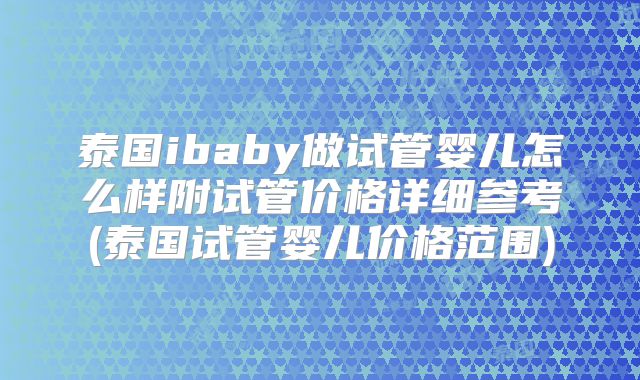 泰国ibaby做试管婴儿怎么样附试管价格详细参考(泰国试管婴儿价格范围)