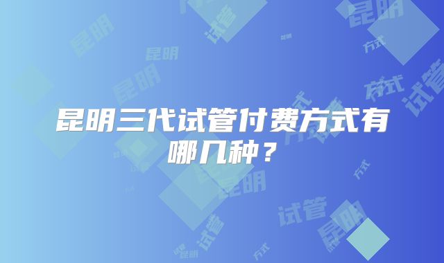 昆明三代试管付费方式有哪几种？