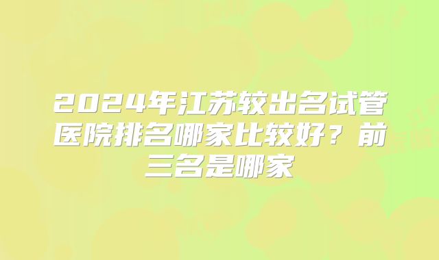 2024年江苏较出名试管医院排名哪家比较好？前三名是哪家