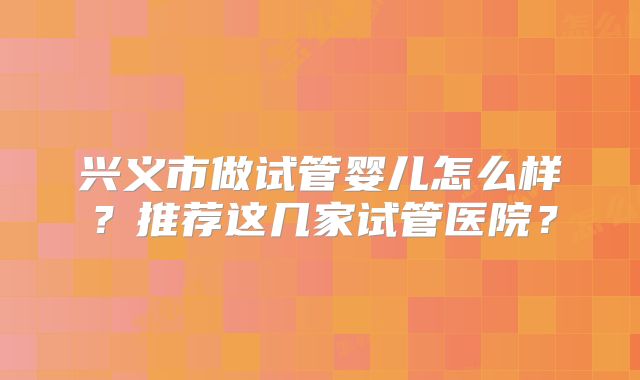 兴义市做试管婴儿怎么样？推荐这几家试管医院？