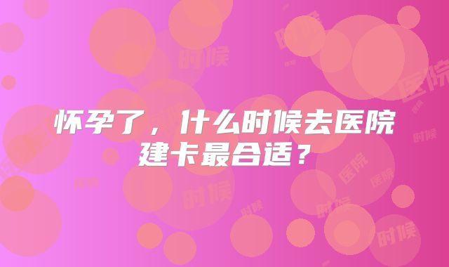 怀孕了,什么时候去医院建卡最合适?