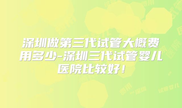 深圳做第三代试管大概费用多少-深圳三代试管婴儿医院比较好!