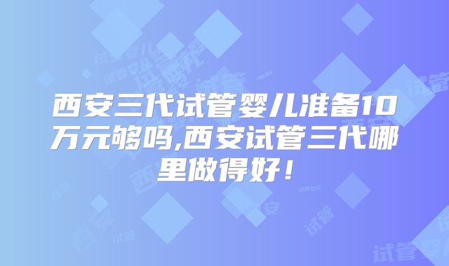 西安三代试管婴儿准备10万元够吗,西安试管三代哪里做得好!