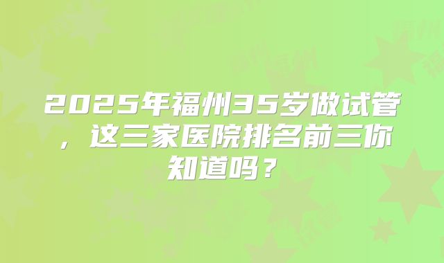 2025年福州35岁做试管，这三家医院排名前三你知道吗？