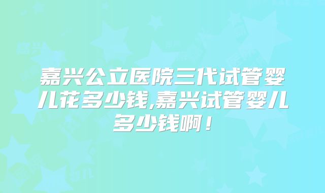 嘉兴公立医院三代试管婴儿花多少钱,嘉兴试管婴儿多少钱啊!