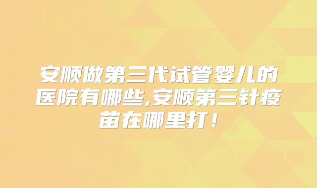 安顺做第三代试管婴儿的医院有哪些,安顺第三针疫苗在哪里打！