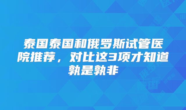 泰国泰国和俄罗斯试管医院推荐，对比这3项才知道孰是孰非