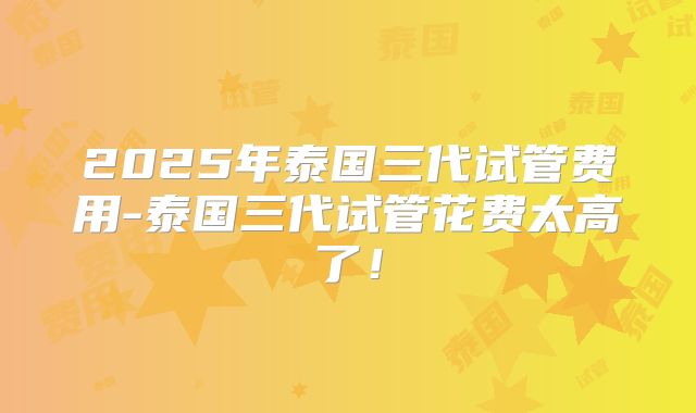 2025年泰国三代试管费用-泰国三代试管花费太高了！