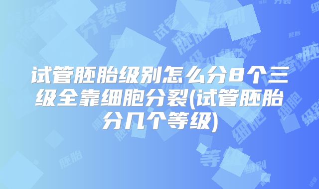 试管胚胎级别怎么分8个三级全靠细胞分裂(试管胚胎分几个等级)
