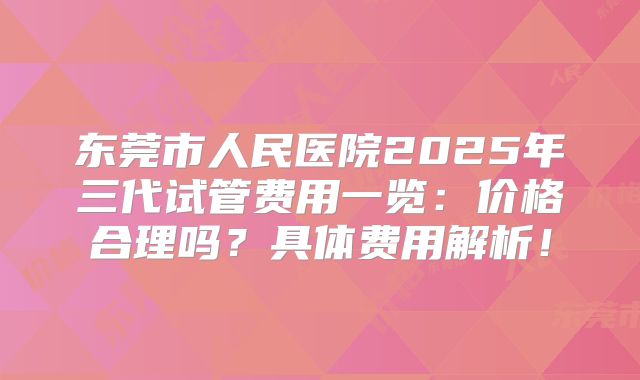 东莞市人民医院2025年三代试管费用一览：价格合理吗？具体费用解析！
