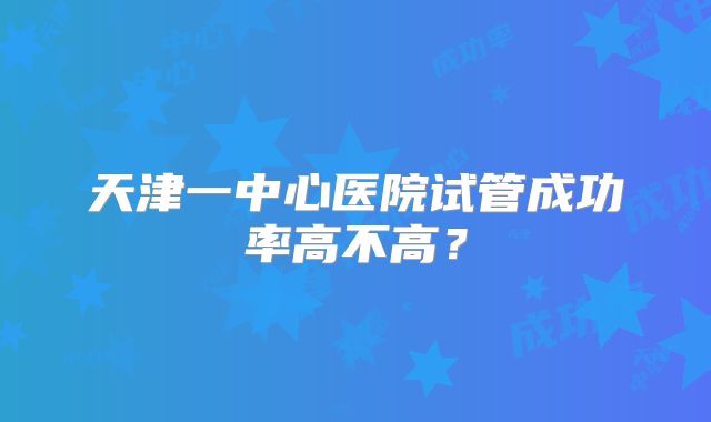 天津一中心医院试管成功率高不高?