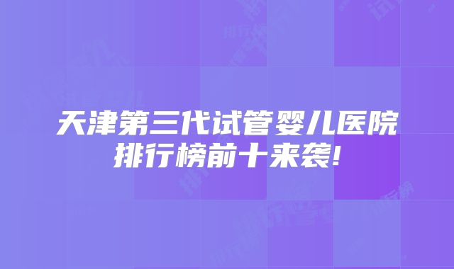 天津第三代试管婴儿医院排行榜前十来袭!