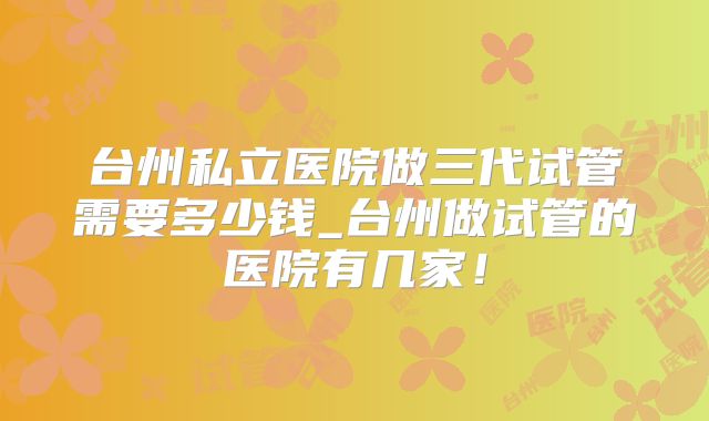 台州私立医院做三代试管需要多少钱_台州做试管的医院有几家！