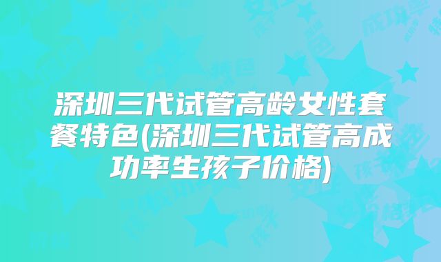 深圳三代试管高龄女性套餐特色(深圳三代试管高成功率生孩子价格)