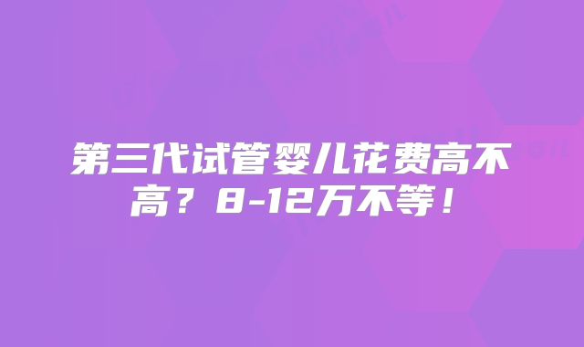 第三代试管婴儿花费高不高？8-12万不等！