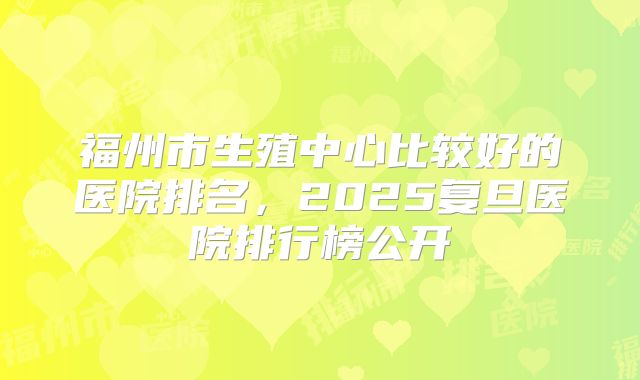 福州市生殖中心比较好的医院排名，2025复旦医院排行榜公开