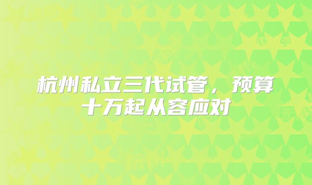 杭州私立三代试管，预算十万起从容应对