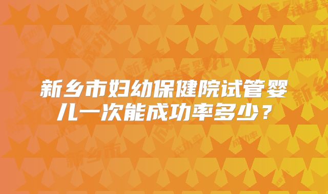 新乡市妇幼保健院试管婴儿一次能成功率多少?