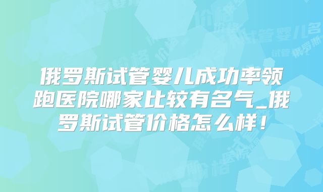 俄罗斯试管婴儿成功率领跑医院哪家比较有名气_俄罗斯试管价格怎么样！
