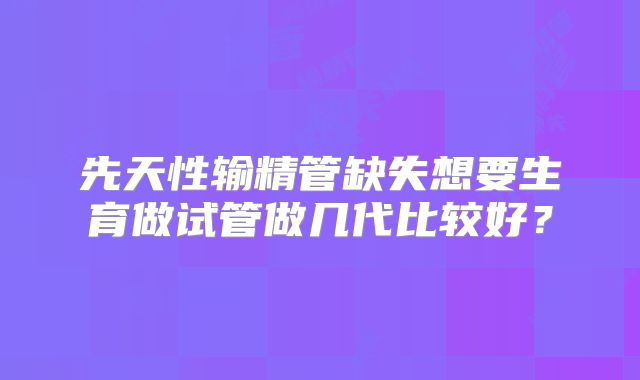 先天性输精管缺失想要生育做试管做几代比较好?