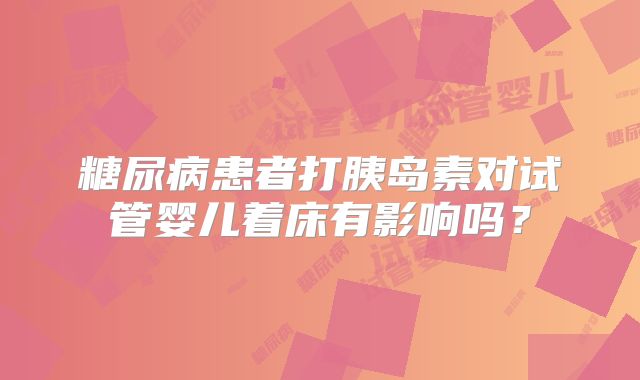 糖尿病患者打胰岛素对试管婴儿着床有影响吗？