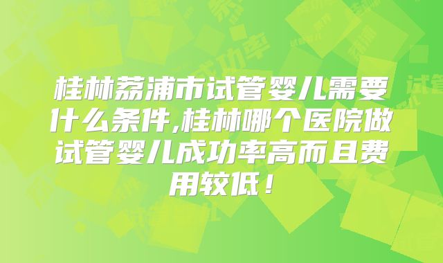 桂林荔浦市试管婴儿需要什么条件,桂林哪个医院做试管婴儿成功率高而且费用较低！